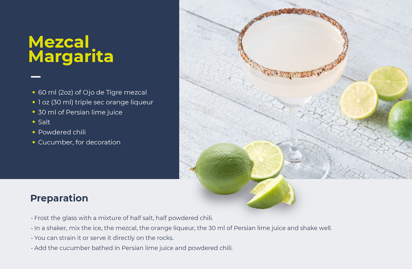 Here's a recipe of Mezcal Magarita: • 60 ml (2oz) of Ojo de Tigre mezcal • 1 oz (30 ml) triple sec orange liqueur • 30 ml of Persian lime juice • Salt • Powdered chili • Cucumber, for decoration Preparation • Frost the glass with a mixture of half salt, half powdered chili. • In a shaker, mix the ice, the mezcal, the orange liqueur, the 30 ml of Persian lime juice and shake well. • You can strain it or serve it directly on the rocks. • Add the cucumber bathed in Persian lime juice and powdered chili.